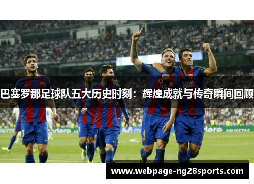 巴塞罗那足球队五大历史时刻:辉煌成就与传奇瞬间回顾 巴塞罗那足球队五大历史时刻:辉煌成就与传奇瞬间回顾
