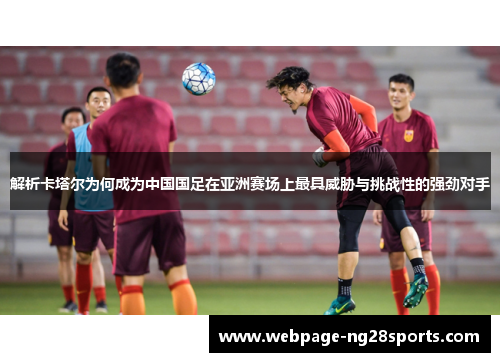 解析卡塔尔为何成为中国国足在亚洲赛场上最具威胁与挑战性的强劲对手