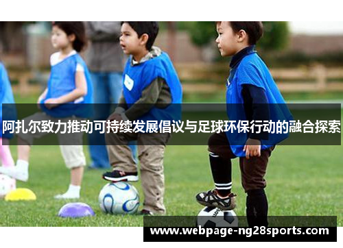 阿扎尔致力推动可持续发展倡议与足球环保行动的融合探索 阿扎尔致力推动可持续发展倡议与足球环保行动的融合探索